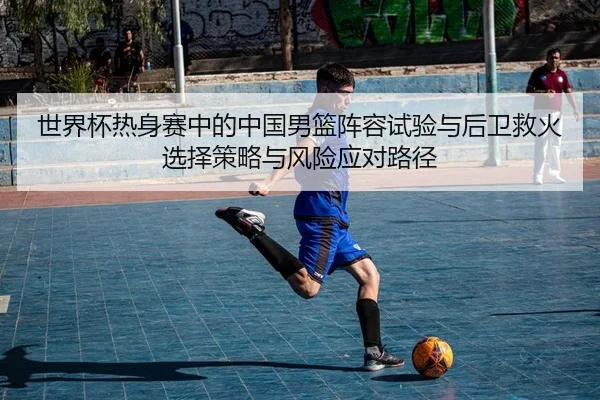 世界杯热身赛中的中国男篮阵容试验与后卫救火选择策略与风险应对路径