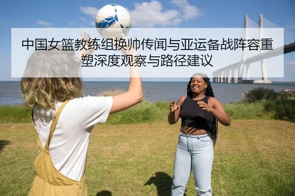 中国女篮教练组换帅传闻与亚运备战阵容重塑深度观察与路径建议